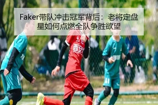 Faker带队冲击冠军背后：老将定盘星如何点燃全队争胜欲望